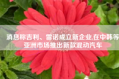 消息称吉利、雷诺成立新企业,在中韩等亚洲市场推出新款混动汽车