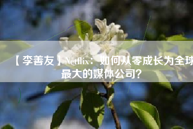 【李善友】Netflix：如何从零成长为全球最大的媒体公司？