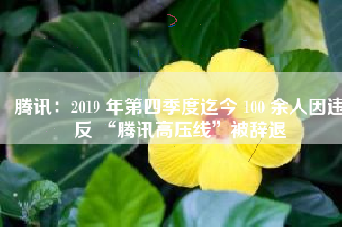 腾讯：2019 年第四季度迄今 100 余人因违反 “腾讯高压线”被辞退