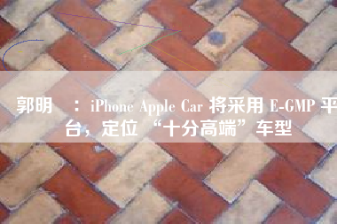 郭明錤：iPhone Apple Car 将采用 E-GMP 平台，定位 “十分高端”车型