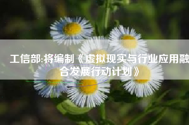 工信部:将编制《虚拟现实与行业应用融合发展行动计划》