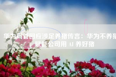 华为高管回应涉足养猪传言：华为不养猪，赋能公司用 AI 养好猪