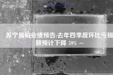 苏宁易购业绩预告:去年四季度环比亏损额预计下降 59% ~ 