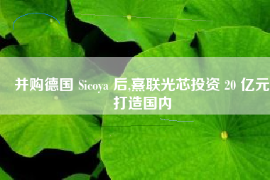 并购德国 Sicoya 后,熹联光芯投资 20 亿元打造国内