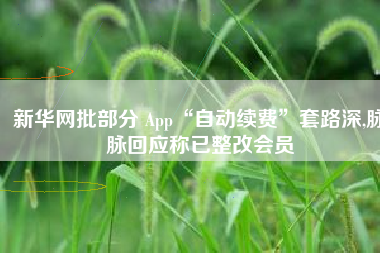 新华网批部分 App“自动续费”套路深,脉脉回应称已整改会员