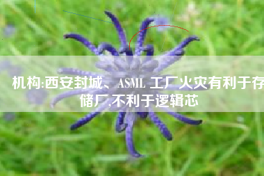 机构:西安封城、ASML 工厂火灾有利于存储厂,不利于逻辑芯