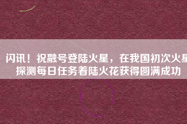 闪讯！祝融号登陆火星，在我国初次火星探测每日任务着陆火花获得圆满成功