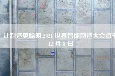 让制造更聪明:2021 世界智能制造大会将于12 月 8 日