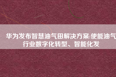 华为发布智慧油气田解决方案:使能油气行业数字化转型、智能化发