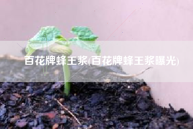 百花牌蜂王浆(百花牌蜂王浆曝光)