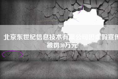 北京东世纪信息技术有限公司因虚假宣传被罚30万元