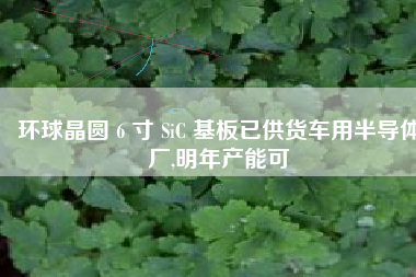 环球晶圆 6 寸 SiC 基板已供货车用半导体厂,明年产能可