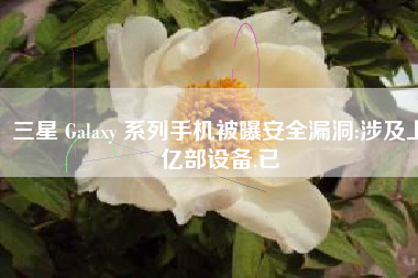 三星 Galaxy 系列手机被曝安全漏洞:涉及上亿部设备,已