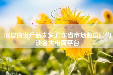 假冒伪劣产品太多,广东省市场监管局约谈各大电商平台