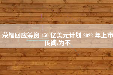 荣耀回应筹资 450 亿美元计划 2022 年上市传闻:为不