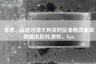 苹果、谷歌对澳大利亚的反垄断改革调查提出反对,微软、Epic