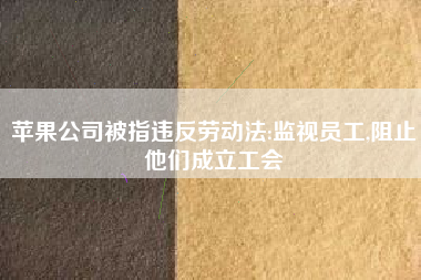 苹果公司被指违反劳动法:监视员工,阻止他们成立工会