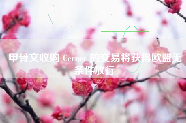 甲骨文收购 Cerner 的交易将获得欧盟无条件放行