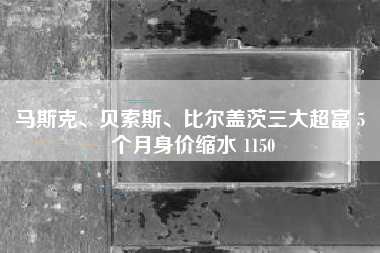 马斯克、贝索斯、比尔盖茨三大超富 5 个月身价缩水 1150