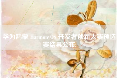 华为鸿蒙 HarmonyOS 开发者创新大赛预选赛结果公布: