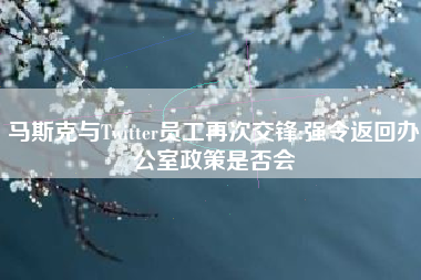 马斯克与Twitter员工再次交锋:强令返回办公室政策是否会