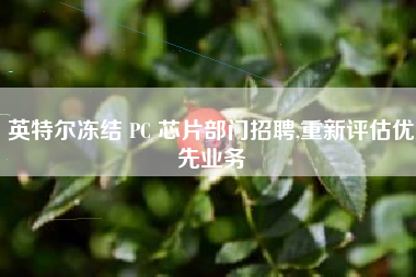 英特尔冻结 PC 芯片部门招聘,重新评估优先业务