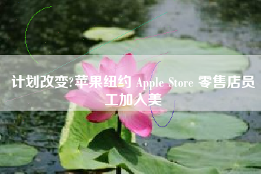 计划改变?苹果纽约 Apple Store 零售店员工加入美