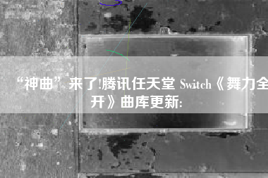 “神曲”来了!腾讯任天堂 Switch《舞力全开》曲库更新: