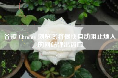 谷歌 Chrome 浏览器将很快自动阻止烦人的网站弹出窗口