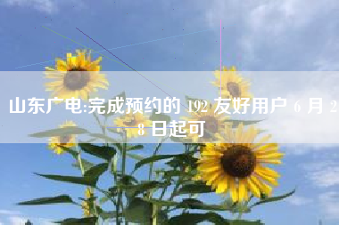 山东广电:完成预约的 192 友好用户 6 月 28 日起可