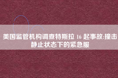 美国监管机构调查特斯拉 16 起事故:撞击静止状态下的紧急服