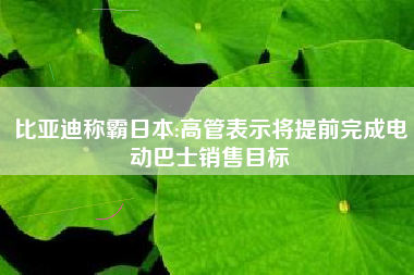 比亚迪称霸日本:高管表示将提前完成电动巴士销售目标