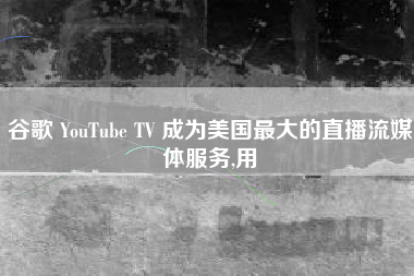 谷歌 YouTube TV 成为美国最大的直播流媒体服务,用