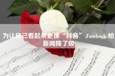 为让自己看起来更像“抖音”,Facebook 给新闻降了级