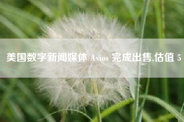 美国数字新闻媒体 Axios 完成出售,估值 5