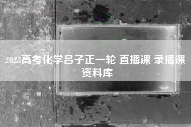 2023高考化学吕子正一轮 直播课 录播课 资料库