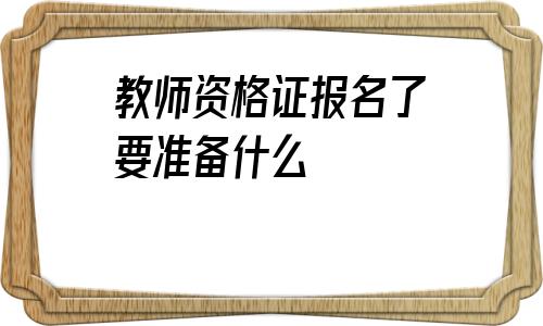 教师资格证报名了要准备什么(教师资格证笔试报名要准备什么)