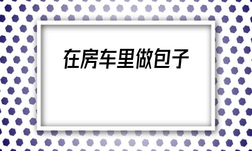 关于在房车里做包子的信息