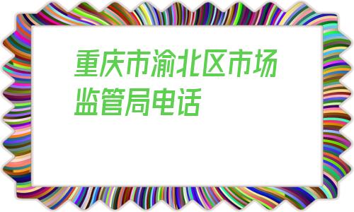 重庆市渝北区市场监管局电话的简单介绍