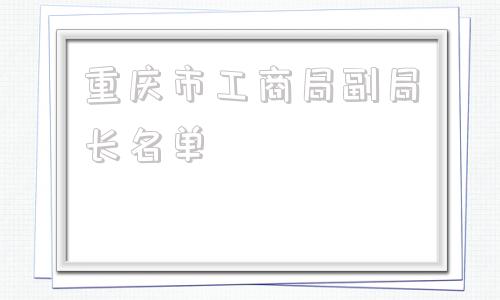 重庆市工商局副局长名单(重庆市工商局副局长)