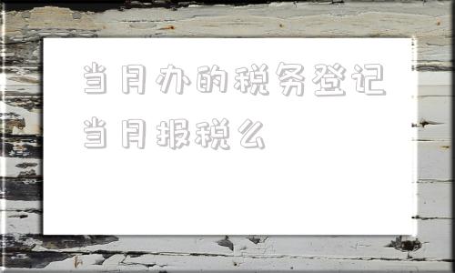 当月办的税务登记当月报税么(当月办的税务登记当月还要申报吗)