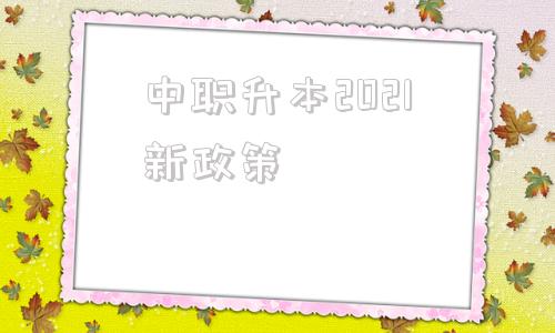 中职升本2021新政策(中职升本2021新政策山西)