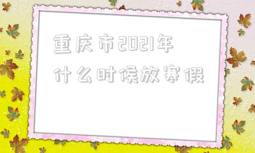 重庆市2021年什么时候放寒假的简单介绍