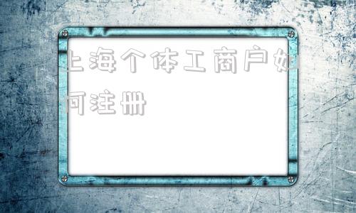 上海个体工商户如何注册(上海个体工商户如何缴纳社保)