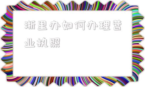 浙里办如何办理营业执照(浙里办如何办理公积金按月转账)