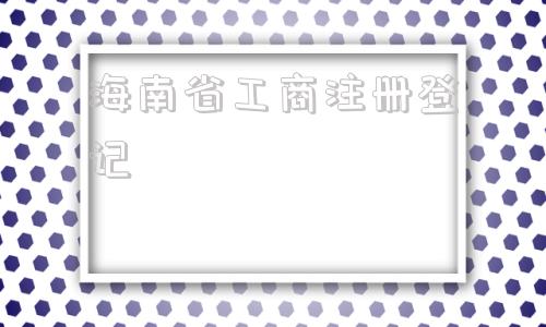 海南省工商注册登记(海南省工商注册登记流程)