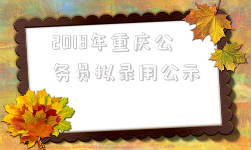 2018年重庆公务员拟录用公示(2018年湖北省公务员拟录用人员公示)