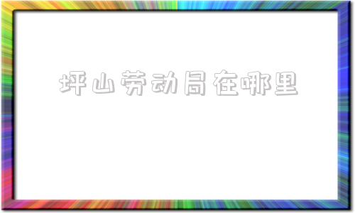 坪山劳动局在哪里(深圳坪山劳动局电话投诉热线)