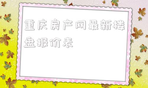 重庆房产网最新楼盘报价表的简单介绍