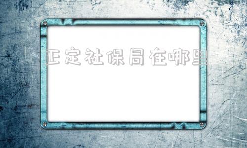 正定社保局在哪里(正定新区社保局咨询电话)